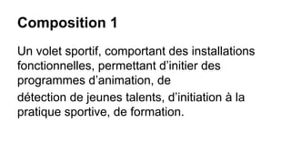 Composition 1
Un volet sportif, comportant des installations
fonctionnelles, permettant d’initier des
programmes d’animation, de
détection de jeunes talents, d’initiation à la
pratique sportive, de formation.

 