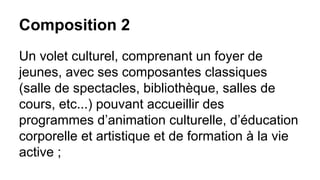 Composition 2
Un volet culturel, comprenant un foyer de
jeunes, avec ses composantes classiques
(salle de spectacles, bibliothèque, salles de
cours, etc...) pouvant accueillir des
programmes d’animation culturelle, d’éducation
corporelle et artistique et de formation à la vie
active ;

 