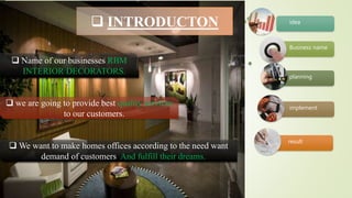 Ascending Picture Accent
Process SmartArt
result
implement
planning
Business name
idea INTRODUCTON
 Name of our businesses RBM
INTERIOR DECORATORS.
 we are going to provide best quality services
to our customers.
 We want to make homes offices according to the need want
demand of customers. And fulfill their dreams.
 