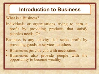 What is a Business?
Individuals or organizations trying to earn a
profit by providing products that satisfy
people's needs. Or
Business is any activity that seeks profit by
providing goods or services to others
• Businesses provide you with necessities.
• Businesses also provide people with the
opportunity to become wealthy
Introduction to Business
 
