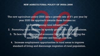 NEW AGRICULTURAL POLICY OF INDIA 2000
The new agriculture policy 2000 aims a growth rate of 4% per year by
year 2020 the approach towards these focuses on:
1. Strengthening rural infrastructure.
2. Promoting value addition by speedy growth rate of agri-business.
3. To face the challenges of economic libelization by fulfilling the
needs of domestic and foreign markets.
4. Increase employment oppurtunities in rural areas to improve
standard of living and discourage migration of rural population.
 