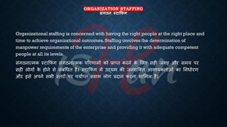 ORGANIZATION STAFFING
संगठन स्टाक्र ं ग
Organizational staffing is concerned with having the right people at the right place and
time to achieve organizational outcomes. Staffing involves the determination of
manpower requirements of the enterprise and providing it with adequate competent
people at all its levels.
संगठनात्मक स्टाक्रफं ग संगठनात्मक पररणामों को ्रबाप्ि करने क
े भलए सही जगह और समय पर
सही लोगों क
े होने से संंंर्िि है। स्टाक्रफं ग में उद्यम की जनशष्क्ि आवश्यकिाओं का तनिािरण
और इसे अपने सिी स्िरों पर पयािप्ि सक्षम लोग ्रबदान करना शाभमल है।
 