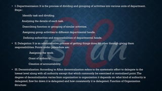 • I. Departmentasion: It is the process of dividing and grouping of activities into various units of department.
Steps :
Identify task and dividing.
Analyzing the details of each task.
Describing function or grouping of similar activities.
Assigning group activities to different departmental heads.
Defining authorities and responsibilities of departmental heads.
• II. Delegation: It is an administrative process of getting things done by other through giving them
responsibilities. Points under procedure are:
Assigning the work.
Grant of authority.
Creation of accountability.
• III. Decentralization: According to Allen decentralization refers to the systematic effort to delegate to the
lowest level along with all authority except that which commonly be exercised at centralized point.The
degree of decentralization varies from organization to organization it depends on: what kind of authority is
delegated, flow for down it is delegated and how consistently it is delegated. Function of Organization
Structure:
 