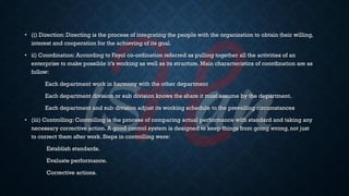 • (i) Direction: Directing is the process of integrating the people with the organization to obtain their willing,
interest and cooperation for the achieving of its goal.
• ii) Coordination: According to Fayol co-ordination referred as pulling together all the activities of an
enterprise to make possible it’s working as well as its structure. Main characteristics of coordination are as
follow:
Each department work in harmony with the other department
Each department division or sub division knows the share it must assume by the department.
Each department and sub division adjust its working schedule to the prevailing circumstances
• (iii) Controlling: Controlling is the process of comparing actual performance with standard and taking any
necessary corrective action. A good control system is designed to keep things from going wrong, not just
to correct them after work. Steps in controlling were:
Establish standards.
Evaluate performance.
Corrective actions.
 