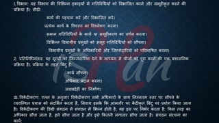 I. वविाग: यह वविाग की ववभिन्न इकाइयों में गतिववर्ियों को वविाष्जि करने और समूहीकृ ि करने की
्रबक्रिया है। सीढी:
कायि की पहचान करें और वविाष्जि करें।
्रबत्येक कायि क
े वववरण का ववश्लेिण करना।
समान गतिववर्ियों क
े कायि या समूहीकरण का वणिन करना।
ववभिन्न वविागीय ्रबमुखों को समूह गतिववर्ियों को सौंपना।
वविागीय ्रबमुखों क
े अर्िकाररयों और ष्जम्मेदाररयों को पररिाविि करना।
2. ्रबतितनर्िमंडल: यह दूसरों को ष्जम्मेदाररयां देने क
े माध्ययम से चीजों को पूरा करने की एक ्रबशासतनक
्रबक्रिया है। ्रबक्रिया क
े िहि बंंदु हैं:
कायि सौंपना।
अर्िकार ्रबदान करना।
जवांदेही का तनमािण।
III. ववक
ें िीकरण: एलन क
े अनुसार ववक
ें िीकरण सिी अर्िकारों क
े साथ तनम्निम स्िर पर सौंपने क
े
व्यवष्स्थि ्रबयास को संदभििि करिा है, भसवाय इसक
े क्रक आमिौर पर क
ें िीकृ ि बंंदु पर ्रबयोग क्रकया जािा
है। ववक
ें िीकरण की डडग्री संगठन से संगठन में भिन्न होिी है, यह इस पर तनििर करिा है: क्रकस िरह का
अर्िकार सौंपा जािा है, इसे सौंपा जािा है और इसे क्रकिनी लगािार सौंपा जािा है। संगठन संरचना का
कायि:
 