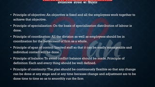 PRINCIPLE OF ORGANIZATIONAL STRUCTURE
संगठनात्मक संरचना का लसद्धांत
• Principle of objective: An objective is fixed and all the employees work together to
achieve that objective.
• Principle of specialization: On the basis of specialization distribution of labour is
done.
• Principle of coordination: All the division as well as employees should be in
coordination for the betterment of firm as a whole.
• Principle of span of control: Limited staff so that it can be easily manageable and
individual contact will be done.
• Principle of balance:To avoid conflict balance should be made. Principle of
definition: Each and every thing should be well defined.
• Principle of continuity:The plan should be continuously flexible so that any change
can be done at any stage and at any time because change and adjustment are to be
done time to time so as to smoothly run the firm
 