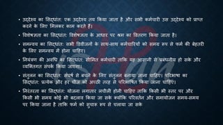 • उद्देश्य का भसद्िांि: एक उद्देश्य िय क्रकया जािा है और सिी कमिचारी उस उद्देश्य को ्रबाप्ि
करने क
े भलए भमलकर काम करिे हैं।
• ववशेिज्ञिा का भसद्िांि: ववशेिज्ञिा क
े आिार पर श्म का वविरण क्रकया जािा है।
• समन्वय का भसद्िांि: सिी डडवीजनों क
े साथ-साथ कमिचाररयों को समग्र रूप से फमि की ंेहिरी
क
े भलए समन्वय में होना चाहहए।
• तनयंत्रण की अवर्ि का भसद्िांि: सीभमि कमिचारी िाक्रक यह आसानी से ्रबंंिनीय हो सक
े और
व्यष्क्िगि संपक
ि क्रकया जाएगा।
• संिुलन का भसद्िांि: संघिि से ंचने क
े भलए संिुलन ंनाया जाना चाहहए। पररिािा का
भसद्िांि: ्रबत्येक और हर चीज को अच्छी िरह से पररिाविि क्रकया जाना चाहहए।
• तनरंिरिा का भसद्िांि: योजना लगािार लचीली होनी चाहहए िाक्रक क्रकसी िी स्िर पर और
क्रकसी िी समय कोई िी ंदलाव क्रकया जा सक
े क्योंक्रक पररवििन और समायोजन समय-समय
पर क्रकया जाना है िाक्रक फमि को सुचारू रूप से चलाया जा सक
े
 