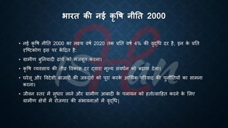 भारत की नई कृ षि नीतत 2000
• नई कृ वि नीति 2000 का लक्ष्य विि 2020 िक ्रबति विि 4% की वृद्र्ि दर है, इन क
े ्रबति
दृष्ष्ट्टकोण इस पर क
ें हिि है:
• ग्रामीण ंुतनयादी ढांचे को मजंूि करना।
• कृ वि व्यवसाय की िीव्र ववकास दर द्वारा मूल्य संवििन को ंढावा देना।
• घरेलू और ववदेशी ंाजारों की जरूरिों को पूरा करक
े आर्थिक पररवाद की चुनौतियों का सामना
करना।
• जीवन स्िर में सुिार लाने और ग्रामीण आंादी क
े पलायन को हिोत्साहहि करने क
े भलए
ग्रामीण क्षेत्रों में रोजगार की संिावनाओं में वृद्र्ि|
 