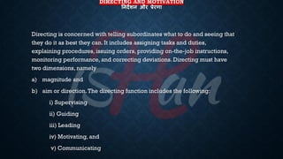 DIRECTING AND MOTIVATION
तनदेशन और प्रेरणा
Directing is concerned with telling subordinates what to do and seeing that
they do it as best they can. It includes assigning tasks and duties,
explaining procedures, issuing orders, providing on-the-job instructions,
monitoring performance, and correcting deviations. Directing must have
two dimensions, namely
a) magnitude and
b) aim or direction.The directing function includes the following:
i) Supervising
ii) Guiding
iii) Leading
iv) Motivating, and
v) Communicating
 