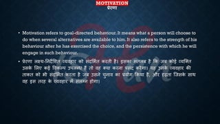 MOTIVATION
प्रेरणा
• Motivation refers to goal-directed behaviour. It means what a person will choose to
do when several alternatives are available to him. It also refers to the strength of his
behaviour after he has exercised the choice, and the persistence with which he will
engage in such behaviour.
• ्रबेरणा लक्ष्य-तनदेभशि व्यवहार को संदभििि करिी है। इसका मिलं है क्रक जं कोई व्यष्क्ि
उसक
े भलए कई ववकल्प उपलब्ि हैं िो वह क्या करना पसंद करेगा। यह उसक
े व्यवहार की
िाकि को िी संदभििि करिा है जं उसने चुनाव का ्रबयोग क्रकया है, और दृढिा ष्जसक
े साथ
वह इस िरह क
े व्यवहार में संलग्न होगा।
 