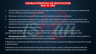 CHARACTERSTICS OF MOTIVATION
प्रेरणा क
े चररत्र
1. A Psychological Concept Even workers with extraordinary abilities will not be able to perform as desired until
they are effectively (psychologically) motivated.
2. Motivation is Total, not Piecemeal Workers cannot be motivated in piece meal or parts.
3. Motivation is Determined by Human Once a particular need is satisfied for good, he may lose interest in the
activity that provides him satisfaction of the said need. In such a case, he will have to be provided awareness of
satisfaction of his other needs so that he continues to be inclined to pursue the said activity.
4. Motivation may be financial or non-financial.
Financial rewards:They include salary or wage increase, overtime and holiday payments, bonus,
payment made under profit sharing plans, fringe benefits like amenities and facilities at concession rates.
Non-financial rewards: Free conveyance facility to residential areas and place of work, free lunch, provision of
own secretary, servants at home, furnished rent free accommodation.
5. Motivation is a constant process: Human needs are infinite. No sooner a person has satisfied one need than he seeks
to satisfy another.
6. Motivation is the result of interactions among three groups of factors, namely, i) influences operating within the
individual ii) influences operating with the organization and iii) influences operating inthe external environment.
 