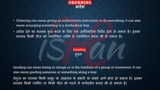 ORDERING
आदेश
• Ordering can mean giving an authoritative instruction to do something. It can also
mean arranging something in a methodical way.
• आदेश देने का मिलं क
ु छ करने क
े भलए एक आर्िकाररक तनदेश देना हो सकिा है। इसका
मिलं क्रकसी चीज को व्यवष्स्थि िरीक
े से व्यवष्स्थि करना िी हो सकिा है।
Leading
मुख्य
Leading can mean being in charge or at the forefront of a group or movement. It can
also mean guiding someone or something along a way.
नेिृत्व का मिलं क्रकसी समूह या आंदोलन क
े ्रबिारी या संसे आगे होना हो सकिा है। इसका
मिलं क्रकसी व्यष्क्ि या क्रकसी चीज़ को रास्िे में मागिदशिन करना िी हो सकिा है।
 