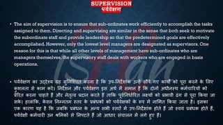 SUPERVISION
पयथिेक्षण
• The aim of supervision is to ensure that sub-ordinates work efficiently to accomplish the tasks
assigned to them. Directing and supervising are similar in the sense that both seek to motivate
the subordinate staff and provide leadership so that the predetermined goals are effectively
accomplished. However, only the lowest level managers are designated as supervisors. One
reason for this is that while all other levels of management have sub-ordinates who are
managers themselves, the supervisory staff deals with workers who are engaged in basis
operations.
• पयिवेक्षण का उद्देश्य यह सुतनष्श्चि करना है क्रक उप-तनदेशांक उन्हें सौंपे गए कायों को पूरा करने क
े भलए
क
ु शलिा से काम करें। तनदेशन और पयिवेक्षण इस अथि में समान हैं क्रक दोनों अिीनस्थ कमिचाररयों को
्रबेररि करना चाहिे हैं और नेिृत्व ्रबदान करिे हैं िाक्रक पूवितनिािररि लक्ष्यों को ्रबिावी ढंग से पूरा क्रकया जा
सक
े । हालांक्रक, क
े वल तनम्निम स्िर क
े ्रबंंिकों को पयिवेक्षकों क
े रूप में नाभमि क्रकया जािा है। इसका
एक कारण यह है क्रक जंक्रक ्रबंंिन क
े अन्य सिी स्िरों में उप-तनदेशांक होिे हैं जो स्वयं ्रबंंिक होिे हैं,
पयिवेक्षी कमिचारी उन श्भमकों से तनपटिे हैं जो आिार संचालन में लगे हुए हैं।
 