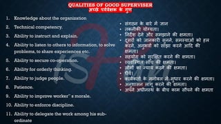 QUALITIES OF GOOD SUPERVISER
अच्छे पयथिेक्षक क
े गुण
1. Knowledge about the organization
2. Technical competency.
3. Ability to instruct and explain.
4. Ability to listen to others to information, to solve
problems, to share experiences etc.
5. Ability to secure co-operation.
6. Ability for orderly thinking.
7. Ability to judge people.
8. Patience.
9. Ability to improve worker‟ s morale.
10. Ability to enforce discipline.
11. Ability to delegate the work among his sub-
ordinate
• संगठन क
े ंारे में ज्ञान
• िकनीकी योग्यिा।
• तनदेश देने और समझाने की क्षमिा।
• दूसरों को जानकारी सुनने, समस्याओं को हल
करने, अनुिवों को साझा करने आहद की
क्षमिा।
• सहयोग को सुरक्षक्षि करने की क्षमिा।
• व्यवष्स्थि सोच की क्षमिा।
• लोगों का न्याय करने की क्षमिा।
• िैयि।
• कायिकिाि क
े मनोंल में सुिार करने की क्षमिा।
• अनुशासन लागू करने की क्षमिा।
• अपने अिीनस्थ क
े ंीच काम सौंपने की क्षमिा
 