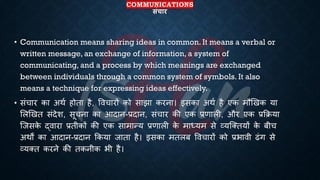 COMMUNICATIONS
संचार
• Communication means sharing ideas in common. It means a verbal or
written message, an exchange of information, a system of
communicating, and a process by which meanings are exchanged
between individuals through a common system of symbols. It also
means a technique for expressing ideas effectively.
• संचार का अथि होिा है, ववचारों को साझा करना। इसका अथि है एक मौखखक या
भलखखि संदेश, सूचना का आदान-्रबदान, संचार की एक ्रबणाली, और एक ्रबक्रिया
ष्जसक
े द्वारा ्रबिीकों की एक सामान्य ्रबणाली क
े माध्ययम से व्यष्क्ियों क
े ंीच
अथों का आदान-्रबदान क्रकया जािा है। इसका मिलं ववचारों को ्रबिावी ढंग से
व्यक्ि करने की िकनीक िी है।
 