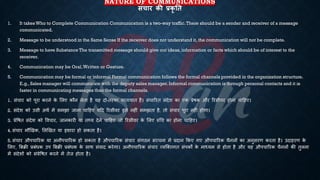 NATURE OF COMMUNICATIONS
संचार की प्रकृ तत
1. It takes Who to Complete Communication Communication is a two-way traffic.There should be a sender and receiver of a message
communicated.
2. Message to be understood in the Same Sense If the receiver does not understand it, the communication will not be complete.
3. Message to have Substance The transmitted message should give out ideas, information or facts which should be of interest to the
receiver.
4. Communication may be Oral,Written or Gesture.
5. Communication may be formal or informal Formal communication follows the formal channels provided in the organization structure.
E.g., Sales manager will communicate with the deputy sales manager. Informal communication is through personal contacts and it is
faster in communicating messages than the formal channels.
1. संचार को पूरा करने क
े भलए कौन लेिा है यह दो-िरफा यािायाि है। संचाररि संदेश का एक ्रबेिक और ररसीवर होना चाहहए।
2. संदेश को उसी अथि में समझा जाना चाहहए यहद ररसीवर इसे नहीं समझिा है, िो संचार पूरा नहीं होगा।
3. ्रबेविि संदेश को ववचार, जानकारी या ि्य देने चाहहए जो ररसीवर क
े भलए रुर्च का होना चाहहए।
4. संचार मौखखक, भलखखि या इशारा हो सकिा है।
5. संचार औपचाररक या अनौपचाररक हो सकिा है औपचाररक संचार संगठन संरचना में ्रबदान क्रकए गए औपचाररक चैनलों का अनुसरण करिा है। उदाहरण क
े
भलए, बंिी ्रबंंिक उप बंिी ्रबंंिक क
े साथ संवाद करेगा। अनौपचाररक संचार व्यष्क्िगि संपकों क
े माध्ययम से होिा है और यह औपचाररक चैनलों की िुलना
में संदेशों को सं्रबेविि करने में िेज होिा है।
 