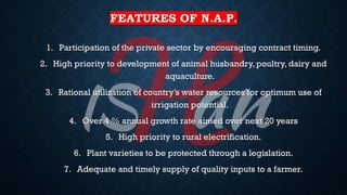 FEATURES OF N.A.P.
1. Participation of the private sector by encouraging contract timing.
2. High priority to development of animal husbandry, poultry, dairy and
aquaculture.
3. Rational utilization of country’s water resources for optimum use of
irrigation potential.
4. Over 4 % annual growth rate aimed over next 20 years
5. High priority to rural electrification.
6. Plant varieties to be protected through a legislation.
7. Adequate and timely supply of quality inputs to a farmer.
 