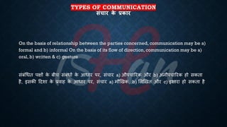 TYPES OF COMMUNICATION
संचार क
े प्रकार
On the basis of relationship between the parties concerned, communication may be a)
formal and b) informal On the basis of its flow of direction, communication may be a)
oral, b) written & c) gesture
संंंर्िि पक्षों क
े ंीच संंंिों क
े आिार पर, संचार a) औपचाररक और b) अनौपचाररक हो सकिा
है, इसकी हदशा क
े ्रबवाह क
े आिार पर, संचार a) मौखखक, b) भलखखि और c) इशारा हो सकिा है
 