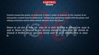 CONTROL
तनयंत्रण
Control means the power or authority to direct, order or restrain. In the context of an
enterprise, control may be defined as “comparing operating results with the plans, and
taking corrective action when results deviate from the plans”.
तनयंत्रण का अथि होिा है, तनदेश देने, आदेश देने या रोकने की शष्क्ि या अर्िकार। एक उद्यम क
े
संदिि में, तनयंत्रण को "योजनाओं क
े साथ पररचालन पररणामों की िुलना करने, और पररणामों को
योजनाओं से ववचभलि होने पर सुिारात्मक कारिवाई करने" क
े रूप में पररिाविि क्रकया जा सकिा
है।
 