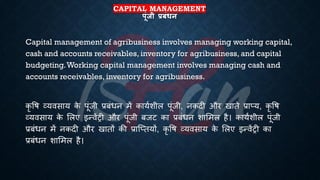 CAPITAL MANAGEMENT
पूंजी प्रबंधन
Capital management of agribusiness involves managing working capital,
cash and accounts receivables, inventory for agribusiness, and capital
budgeting.Working capital management involves managing cash and
accounts receivables, inventory for agribusiness.
कृ वि व्यवसाय क
े पूंजी ्रबंंिन में कायिशील पूंजी, नकदी और खािे ्रबाप्य, कृ वि
व्यवसाय क
े भलए इन्वेंरी और पूंजी ंजट का ्रबंंिन शाभमल है। कायिशील पूंजी
्रबंंिन में नकदी और खािों की ्रबाष्प्ियों, कृ वि व्यवसाय क
े भलए इन्वेंरी का
्रबंंिन शाभमल है।
 