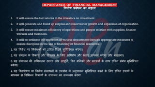 IMPORTANCE OF FINANCIAL MANAGEMENT
षित्तीय प्रबंधन का महत्ि
1. It will ensure the fair returns to the investors on investment.
2. It will generate and build up surplus and reserves for growth and expansion of organization.
3. It will ensure maximum efficiency of operations and proper relation with supplies, finance
workers and members.
4. It will co-ordinate the operation of various department through appropriate measures to
ensure discipline in the use of financing or financial resources.
1. यह तनवेश पर तनवेशकों को उर्चि ररटनि सुतनष्श्चि करेगा।
2. यह संगठन क
े ववकास और ववस्िार क
े भलए अर्िशेि और िंडार उत्पन्न करेगा और ंनाएगा।
3. यह संचालन की अर्िकिम दक्षिा और आपूतिि, ववत्त श्भमकों और सदस्यों क
े साथ उर्चि संंंि सुतनष्श्चि
करेगा।
4. यह ववत्तपोिण या ववत्तीय संसािनों क
े उपयोग में अनुशासन सुतनष्श्चि करने क
े भलए उर्चि उपायों क
े
माध्ययम से ववभिन्न वविागों क
े संचालन का समन्वय करेगा
 