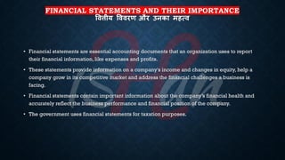 FINANCIAL STATEMENTS AND THEIR IMPORTANCE
षित्तीय षििरण और उनका महत्ि
• Financial statements are essential accounting documents that an organization uses to report
their financial information, like expenses and profits.
• These statements provide information on a company's income and changes in equity, help a
company grow in its competitive market and address the financial challenges a business is
facing.
• Financial statements contain important information about the company’s financial health and
accurately reflect the business performance and financial position of the company.
• The government uses financial statements for taxation purposes.
 