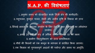 N.A.P. की षिशेिताएं
1. अनुंंि समय को ्रबोत्साहहि करक
े तनजी क्षेत्र की िागीदारी।
2. पशुपालन, क
ु क्क
ु ट पालन, डेयरी और जलीय कृ वि क
े ववकास को उच्च
्रबाथभमकिा।
3. भसंचाई क्षमिा क
े इष्ट्टिम उपयोग क
े भलए देश क
े जल संसािनों का िक
ि संगि
उपयोग।
4. अगले 20 विों में 4% से अर्िक वावििक ववकास दर का लक्ष्य
5. ग्रामीण ववद्युिीकरण को उच्च ्रबाथभमकिा।
6. पौिों की क्रकस्मों को एक कानून क
े माध्ययम से संरक्षक्षि क्रकया जाएगा।
7. एक क्रकसान को गुणवत्तापूणि आदानों की पयािप्ि और समय पर आपूतिि।
 