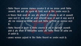 • ववत्तीय वववरण आवश्यक लेखांकन दस्िावेज हैं जो एक संगठन अपनी ववत्तीय
जानकारी, जैसे खचि और मुनाफ
े की ररपोटि करने क
े भलए उपयोग करिा है।
• ये वववरण क्रकसी क
ं पनी की आय और इष्क्वटी में पररवििन क
े ंारे में जानकारी
्रबदान करिे हैं, एक क
ं पनी को अपने ्रबतिस्पिी ंाजार में ंढने में मदद करिे हैं
और एक व्यवसाय का सामना करने वाली ववत्तीय चुनौतियों का समािान करिे
हैं।
• ववत्तीय वववरणों में क
ं पनी क
े ववत्तीय स्वास््य क
े ंारे में महत्वपूणि जानकारी
होिी है और क
ं पनी क
े व्यावसातयक ्रबदशिन और ववत्तीय ष्स्थति को सटीक रूप
से दशाििी है।
• सरकार करािान उद्देश्यों क
े भलए ववत्तीय वववरणों का उपयोग करिी है।
 