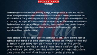 SEGMENTATION
षिभाजन
Market segmentation involves dividing a large, heterogeneous market into smaller,
more homogeneous groups of consumers who share similar needs, preferences, and
characteristics.The goal of segmentation is to identify specific customer segments that
a company can target with customized marketing strategies. Market segmentation can
be based on a wide range of factors, including demographics (age, gender, income),
psychographics (values, interests, lifestyle), geographic location, and behavior
(purchase history, product usage).
ंाजार वविाजन में एक ंड़े, वविम ंाजार को उपिोक्िाओं क
े छोटे, अर्िक सजािीय समूहों में
वविाष्जि करना शाभमल है जो समान आवश्यकिाओं, वरीयिाओं और ववशेििाओं को साझा करिे
हैं। वविाजन का लक्ष्य ववभशष्ट्ट ग्राहक खंडों की पहचान करना है जो एक क
ं पनी अनुक
ू भलि
ववपणन रणनीतियों क
े साथ लक्षक्षि कर सकिी है। ंाजार वविाजन जनसांष्ख्यकी (आयु, भलंग,
आय), मनोववज्ञान (मूल्य, रुर्चयां, जीवन शैली), िौगोभलक स्थान और व्यवहार (खरीद इतिहास,
उत्पाद उपयोग) सहहि कारकों की एक ववस्िृि श्ृंखला पर आिाररि हो सकिा है।
 