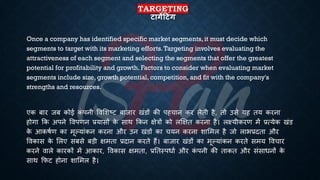 TARGETING
टागेदटंग
Once a company has identified specific market segments, it must decide which
segments to target with its marketing efforts.Targeting involves evaluating the
attractiveness of each segment and selecting the segments that offer the greatest
potential for profitability and growth. Factors to consider when evaluating market
segments include size, growth potential, competition, and fit with the company's
strengths and resources.
एक ंार जं कोई क
ं पनी ववभशष्ट्ट ंाजार खंडों की पहचान कर लेिी है, िो उसे यह िय करना
होगा क्रक अपने ववपणन ्रबयासों क
े साथ क्रकन क्षेत्रों को लक्षक्षि करना है। लक्ष्यीकरण में ्रबत्येक खंड
क
े आकििण का मूल्यांकन करना और उन खंडों का चयन करना शाभमल है जो लाि्रबदिा और
ववकास क
े भलए संसे ंड़ी क्षमिा ्रबदान करिे हैं। ंाजार खंडों का मूल्यांकन करिे समय ववचार
करने वाले कारकों में आकार, ववकास क्षमिा, ्रबतिस्पिाि और क
ं पनी की िाकि और संसािनों क
े
साथ क्रफट होना शाभमल है।
 