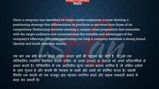 POSITIONING
स्स्थतत
Once a company has identified its target market segments, it must develop a
positioning strategy that differentiates its products or services from those of its
competitors. Positioning involves creating a unique value proposition that resonates
with the target audience and communicates the benefits and advantages of the
company's offerings. Effective positioning can help a company establish a strong brand
identity and build customer loyalty.
एक ंार जं कोई क
ं पनी अपने लक्षक्षि ंाजार खंडों की पहचान कर लेिी है, िो उसे एक
पोष्जशतनंग रणनीति ववकभसि करनी चाहहए जो अपने उत्पादों या सेवाओं को अपने ्रबतिस्पर्िियों से
अलग करिी है। पोष्जशतनंग में एक अद्वविीय मूल्य ्रबस्िाव ंनाना शाभमल है जो लक्षक्षि दशिकों
क
े साथ गूंजिा है और क
ं पनी की पेशकश क
े लािों और लािों को सं्रबेविि करिा है। ्रबिावी
ष्स्थति एक क
ं पनी को एक मजंूि ब्ांड पहचान स्थावपि करने और ग्राहक वफादारी ंनाने में
मदद कर सकिी है।
 