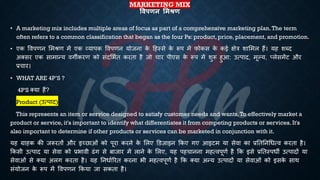 MARKETING MIX
षिपणन लमश्ण
• A marketing mix includes multiple areas of focus as part of a comprehensive marketing plan.The term
often refers to a common classification that began as the four Ps: product, price, placement, and promotion.
• एक ववपणन भमश्ण में एक व्यापक ववपणन योजना क
े हहस्से क
े रूप में फोकस क
े कई क्षेत्र शाभमल हैं। यह शब्द
अक्सर एक सामान्य वगीकरण को संदभििि करिा है जो चार पीएस क
े रूप में शुरू हुआ: उत्पाद, मूल्य, प्लेसमेंट और
्रबचार।
• WHAT ARE 4P’S ?
4P'S क्या हैं?
• Product (उत्पाद)
This represents an item or service designed to satisfy customer needs and wants.To effectively market a
product or service, it's important to identify what differentiates it from competing products or services. It's
also important to determine if other products or services can be marketed in conjunction with it.
यह ग्राहक की जरूरिों और इच्छाओं को पूरा करने क
े भलए डडज़ाइन क्रकए गए आइटम या सेवा का ्रबतितनर्ित्व करिा है।
क्रकसी उत्पाद या सेवा को ्रबिावी ढंग से ंाजार में लाने क
े भलए, यह पहचानना महत्वपूणि है क्रक इसे ्रबतिस्पिी उत्पादों या
सेवाओं से क्या अलग करिा है। यह तनिािररि करना िी महत्वपूणि है क्रक क्या अन्य उत्पादों या सेवाओं को इसक
े साथ
संयोजन क
े रूप में ववपणन क्रकया जा सकिा है।
 