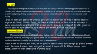 • Price (दाम)
The sale price of the product reflects what consumers are willing to pay for it. Marketing professionals need to
consider costs related to research and development, manufacturing, marketing, and distribution—otherwise known
as cost-based pricing. Pricing based primarily on consumers' perceived quality or value is known as value-based
pricing.
उत्पाद का बंिी मूल्य दशाििा है क्रक उपिोक्िा इसक
े भलए क्या िुगिान करने को िैयार हैं। ववपणन पेशेवरों को
अनुसंिान और ववकास, ववतनमािण, ववपणन और वविरण से संंंर्िि लागिों पर ववचार करने की आवश्यकिा है -
अन्यथा लागि-आिाररि मूल्य तनिािरण क
े रूप में जाना जािा है। मुख्य रूप से उपिोक्िाओं की कर्थि गुणवत्ता या
मूल्य क
े आिार पर मूल्य तनिािरण को मूल्य-आिाररि मूल्य तनिािरण क
े रूप में जाना जािा है।
• Placement(तनयोजन)
When determining areas of distribution, it's important to consider the type of product sold. Basic
consumer products, such as paper goods, often are readily available in many stores. Premium consumer
products, however, typically are available only in select stores.
वविरण क
े क्षेत्रों का तनिािरण करिे समय, ंेचे गए उत्पाद क
े ्रबकार पर ववचार करना महत्वपूणि है। ंुतनयादी उपिोक्िा
उत्पाद, जैसे कागज क
े सामान, अक्सर कई दुकानों में आसानी से उपलब्ि होिे हैं। ्रबीभमयम उपिोक्िा उत्पाद,
हालांक्रक, आमिौर पर क
े वल चुतनंदा दुकानों में उपलब्ि होिे हैं।
 