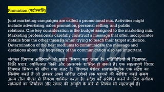 Promotion (पदोन्नति)
Joint marketing campaigns are called a promotional mix. Activities might
include advertising, sales promotion, personal selling, and public
relations. One key consideration is the budget assigned to the marketing mix.
Marketing professionals carefully construct a message that often incorporates
details from the other three Ps when trying to reach their target audience.
Determination of the best mediums to communicate the message and
decisions about the frequency of the communication also are important.
संयुक्ि ववपणन अभियानों को ्रबचार भमश्ण कहा जािा है। गतिववर्ियों में ववज्ञापन,
बंिी ्रबचार, व्यष्क्िगि बंिी और जनसंपक
ि शाभमल हो सकिे हैं। एक महत्वपूणि ववचार
ववपणन भमश्ण को सौंपा गया ंजट है। ववपणन पेशेवर साविानीपूविक एक संदेश का
तनमािण करिे हैं जो अक्सर अपने लक्षक्षि दशिकों िक पहुंचने की कोभशश करिे समय
अन्य िीन पीएस से वववरण शाभमल करिा है। संदेश को सं्रबेविि करने क
े भलए सवोत्तम
माध्ययमों का तनिािरण और संचार की आवृवत्त क
े ंारे में तनणिय िी महत्वपूणि हैं।
 