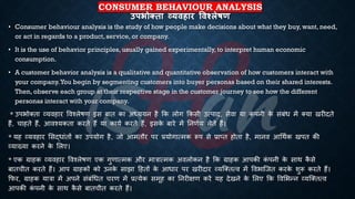 CONSUMER BEHAVIOUR ANALYSIS
उपभोक्ता व्यिहार षिश्िेिण
• Consumer behaviour analysis is the study of how people make decisions about what they buy, want, need,
or act in regards to a product, service, or company.
• It is the use of behavior principles, usually gained experimentally, to interpret human economic
consumption.
• A customer behavior analysis is a qualitative and quantitative observation of how customers interact with
your company.You begin by segmenting customers into buyer personas based on their shared interests.
Then, observe each group at their respective stage in the customer journey to see how the different
personas interact with your company.
* उपिोक्िा व्यवहार ववश्लेिण इस ंाि का अध्यययन है क्रक लोग क्रकसी उत्पाद, सेवा या क
ं पनी क
े संंंि में क्या खरीदिे
हैं, चाहिे हैं, आवश्यकिा करिे हैं या कायि करिे हैं, इसक
े ंारे में तनणिय लेिे हैं।
* यह व्यवहार भसद्िांिों का उपयोग है, जो आमिौर पर ्रबयोगात्मक रूप से ्रबाप्ि होिा है, मानव आर्थिक खपि की
व्याख्या करने क
े भलए।
* एक ग्राहक व्यवहार ववश्लेिण एक गुणात्मक और मात्रात्मक अवलोकन है क्रक ग्राहक आपकी क
ं पनी क
े साथ क
ै से
ंािचीि करिे हैं। आप ग्राहकों को उनक
े साझा हहिों क
े आिार पर खरीदार व्यष्क्ित्व में वविाष्जि करक
े शुरू करिे हैं।
क्रफर, ग्राहक यात्रा में अपने संंंर्िि चरण में ्रबत्येक समूह का तनरीक्षण करें यह देखने क
े भलए क्रक ववभिन्न व्यष्क्ित्व
आपकी क
ं पनी क
े साथ क
ै से ंािचीि करिे हैं।
 