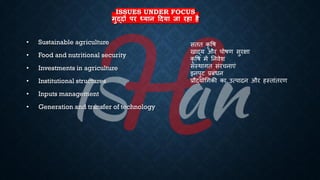 ISSUES UNDER FOCUS
मुद्दों पर ध्यान ददया जा रहा है
• Sustainable agriculture
• Food and nutritional security
• Investments in agriculture
• Institutional structures
• Inputs management
• Generation and transfer of technology
सिि कृ वि
खाद्य और पोिण सुरक्षा
कृ वि में तनवेश
संस्थागि संरचनाएं
इनपुट ्रबंंिन
्रबौद्योर्गकी का उत्पादन और हस्िांिरण
 