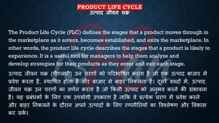 PRODUCT LIFE CYCLE
उत्पाद जीिन चि
The Product Life Cycle (PLC) defines the stages that a product moves through in
the marketplace as it enters, becomes established, and exits the marketplace. In
other words, the product life cycle describes the stages that a product is likely to
experience. It is a useful tool for managers to help them analyze and
develop strategies for their products as they enter and exit each stage.
उत्पाद जीवन चि (पीएलसी) उन चरणों को पररिाविि करिा है जो एक उत्पाद ंाजार में
्रबवेश करिा है, स्थावपि होिा है और ंाजार से ंाहर तनकलिा है। दूसरे शब्दों में, उत्पाद
जीवन चि उन चरणों का वणिन करिा है जो क्रकसी उत्पाद को अनुिव करने की संिावना
है। यह ्रबंंिकों क
े भलए एक उपयोगी उपकरण है िाक्रक वे ्रबत्येक चरण में ्रबवेश करने
और ंाहर तनकलने क
े दौरान अपने उत्पादों क
े भलए रणनीतियों का ववश्लेिण और ववकास
कर सक
ें ।
 