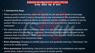 STAGES IN PRODUCT LIFE CYCLE
उत्पाद जीिन चि में चरण
• 1. Introduction Stage
• When a product first launches, sales will typically be low and grow slowly. In this stage,
company profit is small (if any) as the product is new and untested.The introduction stage
requires significant marketing efforts, as customers may be unwilling or unlikely to test the
product.There are no benefits from economies of scale, as production capacity is not
maximized.
• The underlying goal in the introduction stage is to gain widespread product recognition and
stimulate trials of the product by consumers. Marketing efforts should be focused on the
customer base of innovators – those most likely to buy a new product.There are two price-
setting strategies in the introduction stage:
• Price skimming: Charging an initially high price and gradually reducing (“skimming”) the
price as the market grows.
• Price penetration: Establishing a low price to quickly enter the marketplace and capture
market share, before increasing prices relative to market growth.
 