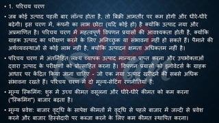 • 1. पररचय चरण
• जं कोई उत्पाद पहली ंार लॉन्च होिा है, िो बंिी आमिौर पर कम होगी और िीरे-िीरे
ंढेगी। इस चरण में, क
ं पनी का लाि छोटा (यहद कोई हो) है क्योंक्रक उत्पाद नया और
अ्रबमाखणि है। पररचय चरण में महत्वपूणि ववपणन ्रबयासों की आवश्यकिा होिी है, क्योंक्रक
ग्राहक उत्पाद का परीक्षण करने क
े भलए अतनच्छ
ु क या संिावना नहीं हो सकिे हैं। पैमाने की
अथिव्यवस्थाओं से कोई लाि नहीं है, क्योंक्रक उत्पादन क्षमिा अर्िकिम नहीं है।
• पररचय चरण में अंितनिहहि लक्ष्य व्यापक उत्पाद मान्यिा ्रबाप्ि करना और उपिोक्िाओं
द्वारा उत्पाद क
े परीक्षणों को ्रबोत्साहहि करना है। ववपणन ्रबयासों को इनोवेटसि क
े ग्राहक
आिार पर क
ें हिि क्रकया जाना चाहहए - जो एक नया उत्पाद खरीदने की संसे अर्िक
संिावना रखिे हैं। पररचय चरण में दो मूल्य-सेहटंग रणनीतियााँ हैं:
• मूल्य ष्स्कभमंग: शुरू में उच्च कीमि वसूलना और िीरे-िीरे कीमि को कम करना
("ष्स्कभमंग") ंाजार ंढिा है।
• मूल्य ्रबवेश: ंाजार वृद्र्ि क
े सापेक्ष कीमिों में वृद्र्ि से पहले ंाजार में जल्दी से ्रबवेश
करने और ंाजार हहस्सेदारी पर कब्जा करने क
े भलए कम कीमि स्थावपि करना।
 