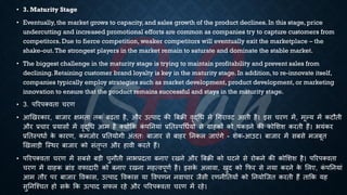 • 3. Maturity Stage
• Eventually, the market grows to capacity, and sales growth of the product declines. In this stage, price
undercutting and increased promotional efforts are common as companies try to capture customers from
competitors. Due to fierce competition, weaker competitors will eventually exit the marketplace – the
shake-out.The strongest players in the market remain to saturate and dominate the stable market.
• The biggest challenge in the maturity stage is trying to maintain profitability and prevent sales from
declining. Retaining customer brand loyalty is key in the maturity stage. In addition, to re-innovate itself,
companies typically employ strategies such as market development, product development, or marketing
innovation to ensure that the product remains successful and stays in the maturity stage.
• 3. पररपक्विा चरण
• आखखरकार, ंाजार क्षमिा िक ंढिा है, और उत्पाद की बंिी वृद्र्ि में र्गरावट आिी है। इस चरण में, मूल्य में कटौिी
और ्रबचार ्रबयासों में वृद्र्ि आम है क्योंक्रक क
ं पतनयां ्रबतिस्पर्िियों से ग्राहकों को पकड़ने की कोभशश करिी हैं। ियंकर
्रबतिस्पिाि क
े कारण, कमजोर ्रबतियोगी अंििः ंाजार से ंाहर तनकल जाएंगे - शेक-आउट। ंाजार में संसे मजंूि
खखलाड़ी ष्स्थर ंाजार को संिृप्ि और हावी करिे हैं।
• पररपक्विा चरण में संसे ंड़ी चुनौिी लाि्रबदिा ंनाए रखने और बंिी को घटने से रोकने की कोभशश है। पररपक्विा
चरण में ग्राहक ब्ांड वफादारी को ंनाए रखना महत्वपूणि है। इसक
े अलावा, खुद को क्रफर से नया करने क
े भलए, क
ं पतनयां
आम िौर पर ंाजार ववकास, उत्पाद ववकास या ववपणन नवाचार जैसी रणनीतियों को तनयोष्जि करिी हैं िाक्रक यह
सुतनष्श्चि हो सक
े क्रक उत्पाद सफल रहे और पररपक्विा चरण में रहे।
 