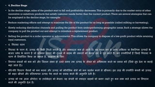 • 4. Decline Stage
• In the decline stage, sales of the product start to fall and profitability decreases.This is primarily due to the market entry of other
innovative or substitute products that satisfy customer needs better than the current product.There are several strategies that can
be employed in the decline stage, for example:
• Reduce marketing efforts and attempt to maximize the life of the product for as long as possible (called milking or harvesting).
• Slowly reducing distribution channels and pulling the product from underperforming geographic areas. Such a strategy allows the
company to pull the product out and attempt to introduce a replacement product.
• Selling the product to a niche operator or subcontractor.This allows the company to dispose of a low-profit product while retaining
loyal customers.
• 4. र्गरावट चरण
• र्गरावट क
े चरण में, उत्पाद की बंिी र्गरने लगिी है और लाि्रबदिा कम हो जािी है। यह मुख्य रूप से अन्य अभिनव या वैकष्ल्पक उत्पादों क
े
ंाजार ्रबवेश क
े कारण है जो वििमान उत्पाद की िुलना में ग्राहक की जरूरिों को ंेहिर ढंग से पूरा करिे हैं। कई रणनीतियााँ हैं ष्जन्हें र्गरावट क
े
चरण में तनयोष्जि क्रकया जा सकिा है, उदाहरण क
े भलए:
• ववपणन ्रबयासों को कम करें और ष्जिना संिव हो उिने समय िक उत्पाद क
े जीवन को अर्िकिम करने का ्रबयास करें (ष्जसे दूि देना या कटाई
कहा जािा है)।
• िीरे-िीरे वविरण चैनलों को कम करना और उत्पाद को िौगोभलक क्षेत्रों को कम ्रबदशिन करने से खींचना। इस िरह की रणनीति क
ं पनी को उत्पाद
को ंाहर खींचने और ्रबतिस्थापन उत्पाद पेश करने का ्रबयास करने की अनुमति देिी है।
• उत्पाद को एक आला ऑपरेटर या उपठेक
े दार को ंेचना। यह क
ं पनी को वफादार ग्राहकों को ंनाए रखिे हुए कम लाि वाले उत्पाद का तनपटान
करने की अनुमति देिा है।
 