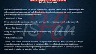 SALES & DISTRIBUTION MANAGEMENT
बबिी और षितरण प्रबंधन
sales management includes the means and methods by which a sales force, sales techniques and
sales operational strategies are built. Distribution describes the manner by which a product or
products are made available to the consumer.
• Conditions of Sales
Every sale includes a primary seller, who provides the service or product, and a buyer who
purchases the service or product.
• Direct Distribution
Using this type of distribution strategy, goods are sold by the manufacturer directly to
consumers.
• Indirect Distribution
Indirect distribution involves at least one third party, often a retailer, who purchases goods from
a manufacturer and then sells them to customers.This type of distribution can also include
wholesalers and distributors who purchase product from manufacturers at a discount price and
then resell to retailers at a slightly higher number.
 