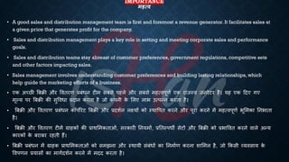 IMPORTANCE
महत्ि
• A good sales and distribution management team is first and foremost a revenue generator. It facilitates sales at
a given price that generates profit for the company.
• Sales and distribution management plays a key role in setting and meeting corporate sales and performance
goals.
• Sales and distribution teams stay abreast of customer preferences, government regulations, competitive sets
and other factors impacting sales.
• Sales management involves understanding customer preferences and building lasting relationships, which
help guide the marketing efforts of a business.
• एक अच्छी बंिी और वविरण ्रबंंिन टीम संसे पहले और संसे महत्वपूणि एक राजस्व जनरेटर है। यह एक हदए गए
मूल्य पर बंिी की सुवविा ्रबदान करिा है जो क
ं पनी क
े भलए लाि उत्पन्न करिा है।
• बंिी और वविरण ्रबंंिन कॉपोरेट बंिी और ्रबदशिन लक्ष्यों को स्थावपि करने और पूरा करने में महत्वपूणि िूभमका तनिािा
है।
• बंिी और वविरण टीमें ग्राहकों की ्रबाथभमकिाओं, सरकारी तनयमों, ्रबतिस्पिी सेटों और बंिी को ्रबिाववि करने वाले अन्य
कारकों क
े ंरांर रहिी हैं।
• बंिी ्रबंंिन में ग्राहक ्रबाथभमकिाओं को समझना और स्थायी संंंिों का तनमािण करना शाभमल है, जो क्रकसी व्यवसाय क
े
ववपणन ्रबयासों का मागिदशिन करने में मदद करिा है।
 