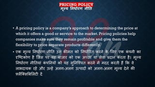 PRICING POLICY
मूल्य तनधाथरण नीतत
• A pricing policy is a company’s approach to determining the price at
which it offers a good or service to the market. Pricing policies help
companies make sure they remain profitable and give them the
flexibility to price separate products differently.
• एक मूल्य तनिािरण नीति उस कीमि को तनिािररि करने क
े भलए एक क
ं पनी का
दृष्ष्ट्टकोण है ष्जस पर यह ंाजार को एक अच्छा या सेवा ्रबदान करिा है। मूल्य
तनिािरण नीतियां क
ं पतनयों को यह सुतनष्श्चि करने में मदद करिी हैं क्रक वे
लािदायक रहें और उन्हें अलग-अलग उत्पादों को अलग-अलग मूल्य देने की
फ़्लैष्क्सबंभलटी दें
 