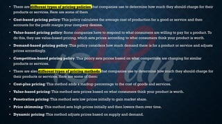 • There are different types of pricing policies that companies use to determine how much they should charge for their
products or services. Here are some of them
• Cost-based pricing policy:This policy calculates the average cost of production for a good or service and then
accounts for the profit margin your company desires.
• Value-based pricing policy: Some companies have to respond to what consumers are willing to pay for a product.To
do this, they use value-based pricing, which sets prices according to what consumers think your product is worth.
• Demand-based pricing policy:This policy considers how much demand there is for a product or service and adjusts
prices accordingly.
• Competition-based pricing policy:This policy sets prices based on what competitors are charging for similar
products or services.
• There are also different types of pricing methods that companies use to determine how much they should charge for
their products or services. Here are some of them:
• Cost-plus pricing:This method adds a markup percentage to the cost of goods and services.
• Value-based pricing:This method sets prices based on what consumers think your product is worth.
• Penetration pricing:This method sets low prices initially to gain market share.
• Price skimming:This method sets high prices initially and then lowers them over time.
• Dynamic pricing:This method adjusts prices based on supply and demand.
 