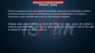 PROJECT MANAGEMENT
पररयोजना प्रबन्धन
• Project management is the use of specific knowledge, skills, tools and techniques to deliver
something of value to people. It involves the planning and organization of a company’s
resources to move a specific task, event, or duty towards completion.
• पररयोजना ्रबंंिन लोगों को मूल्य का क
ु छ देने क
े भलए ववभशष्ट्ट ज्ञान, कौशल, उपकरण और िकनीकों का
उपयोग है। इसमें क्रकसी ववभशष्ट्ट कायि, घटना या कििव्य को पूरा करने की हदशा में ले जाने क
े भलए क
ं पनी
क
े संसािनों की योजना और संगठन शाभमल है|
 