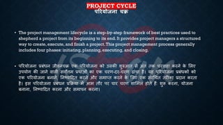 PROJECT CYCLE
पररयोजना चि
• The project management lifecycle is a step-by-step framework of best practices used to
shepherd a project from its beginning to its end. It provides project managers a structured
way to create, execute, and finish a project.This project management process generally
includes four phases: initiating, planning, executing, and closing.
• पररयोजना ्रबंंिन जीवनचि एक पररयोजना को उसकी शुरुआि से अंि िक चरवाहा करने क
े भलए
उपयोग की जाने वाली सवोत्तम ्रबथाओं का एक चरण-दर-चरण ढांचा है। यह पररयोजना ्रबंंिकों को
एक पररयोजना ंनाने, तनष्ट्पाहदि करने और समाप्ि करने क
े भलए एक संरर्चि िरीका ्रबदान करिा
है। इस पररयोजना ्रबंंिन ्रबक्रिया में आम िौर पर चार चरण शाभमल होिे हैं: शुरू करना, योजना
ंनाना, तनष्ट्पाहदि करना और समापन करना।
 