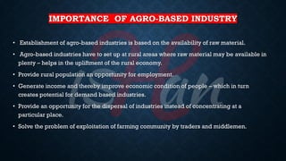 IMPORTANCE OF AGRO-BASED INDUSTRY
• Establishment of agro-based industries is based on the availability of raw material.
• Agro-based industries have to set up at rural areas where raw material may be available in
plenty – helps in the upliftment of the rural economy.
• Provide rural population an opportunity for employment.
• Generate income and thereby improve economic condition of people – which in turn
creates potential for demand based industries.
• Provide an opportunity for the dispersal of industries instead of concentrating at a
particular place.
• Solve the problem of exploitation of farming community by traders and middlemen.
 