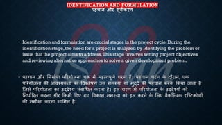 IDENTIFICATION AND FORMULATION
पहचान और सूत्रीकरण
• Identification and formulation are crucial stages in the project cycle. During the
identification stage, the need for a project is analyzed by identifying the problem or
issue that the project aims to address.This stage involves setting project objectives
and reviewing alternative approaches to solve a given development problem.
• पहचान और तनमािण पररयोजना चि में महत्वपूणि चरण हैं। पहचान चरण क
े दौरान, एक
पररयोजना की आवश्यकिा का ववश्लेिण उस समस्या या मुद्दे की पहचान करक
े क्रकया जािा है
ष्जसे पररयोजना का उद्देश्य संंोर्िि करना है। इस चरण में पररयोजना क
े उद्देश्यों को
तनिािररि करना और क्रकसी हदए गए ववकास समस्या को हल करने क
े भलए वैकष्ल्पक दृष्ष्ट्टकोणों
की समीक्षा करना शाभमल है।
 