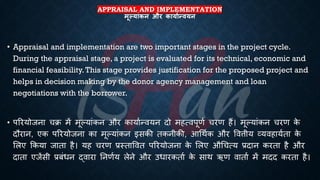 APPRAISAL AND IMPLEMENTATION
मूल्यांकन और कायाथन्ियन
• Appraisal and implementation are two important stages in the project cycle.
During the appraisal stage, a project is evaluated for its technical, economic and
financial feasibility.This stage provides justification for the proposed project and
helps in decision making by the donor agency management and loan
negotiations with the borrower.
• पररयोजना चि में मूल्यांकन और कायािन्वयन दो महत्वपूणि चरण हैं। मूल्यांकन चरण क
े
दौरान, एक पररयोजना का मूल्यांकन इसकी िकनीकी, आर्थिक और ववत्तीय व्यवहायििा क
े
भलए क्रकया जािा है। यह चरण ्रबस्िाववि पररयोजना क
े भलए और्चत्य ्रबदान करिा है और
दािा एजेंसी ्रबंंिन द्वारा तनणिय लेने और उिारकिाि क
े साथ ऋण वािाि में मदद करिा है।
 